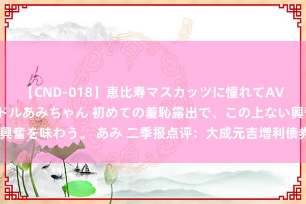 【CND-018】恵比寿マスカッツに憧れてAVデビューした素人アイドルあみちゃん 初めての羞恥露出で、この上ない興奮を味わう。 あみ 二季报点评：大成元吉增利债券C基金季度涨幅1.98%