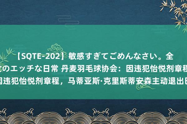 【SQTE-202】敏感すぎてごめんなさい。全身性感帯みたいな美少女のエッチな日常 丹麦羽毛球协会：因违犯怡悦剂章程，马蒂亚斯·克里斯蒂安森主动退出巴黎奥运会