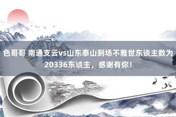 色哥哥 南通支云vs山东泰山到场不雅世东谈主数为20336东谈主，感谢有你！