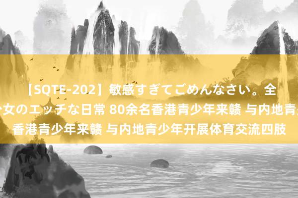 【SQTE-202】敏感すぎてごめんなさい。全身性感帯みたいな美少女のエッチな日常 80余名香港青少年来赣 与内地青少年开展体育交流四肢