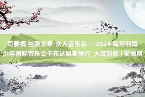 哥要搞 丝路华章·众人音乐会——2024 匈牙利青少年国际音乐会于布达佩斯举行_大皖新闻 | 安徽网