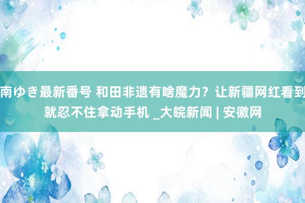 南ゆき最新番号 和田非遗有啥魔力？让新疆网红看到就忍不住拿动手机 _大皖新闻 | 安徽网