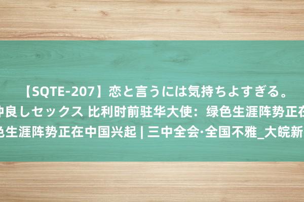 【SQTE-207】恋と言うには気持ちよすぎる。清らかな美少女と甘い仲良しセックス 比利时前驻华大使：绿色生涯阵势正在中国兴起 | 三中全会·全国不雅_大皖新闻 | 安徽网