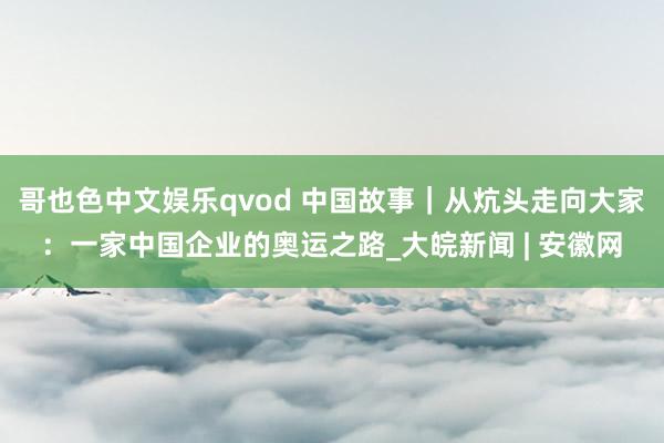 哥也色中文娱乐qvod 中国故事｜从炕头走向大家：一家中国企业的奥运之路_大皖新闻 | 安徽网