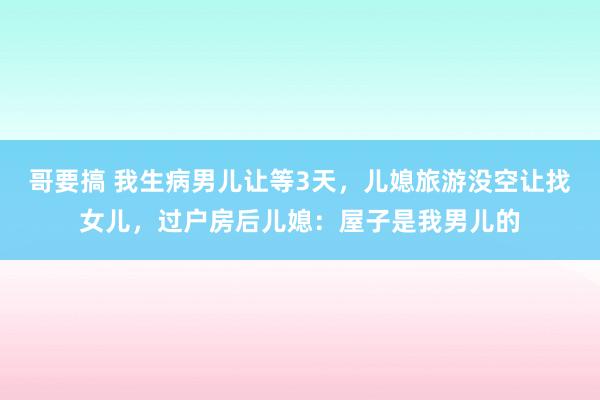 哥要搞 我生病男儿让等3天，儿媳旅游没空让找女儿，过户房后儿媳：屋子是我男儿的