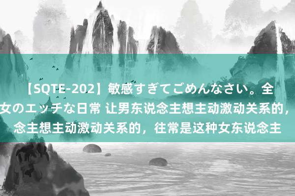 【SQTE-202】敏感すぎてごめんなさい。全身性感帯みたいな美少女のエッチな日常 让男东说念主想主动激动关系的，往常是这种女东说念主