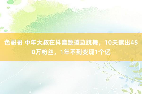 色哥哥 中年大叔在抖音跳擦边跳舞，10天擦出450万粉丝，1年不到变现1个亿