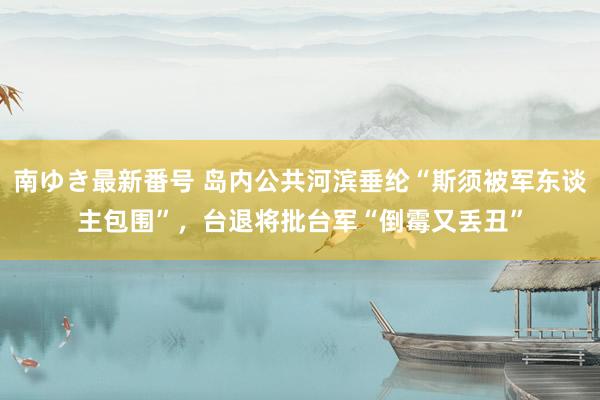 南ゆき最新番号 岛内公共河滨垂纶“斯须被军东谈主包围”，台退将批台军“倒霉又丢丑”