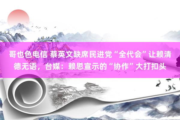 哥也色电信 蔡英文缺席民进党“全代会”让赖清德无语，台媒：赖思宣示的“协作”大打扣头