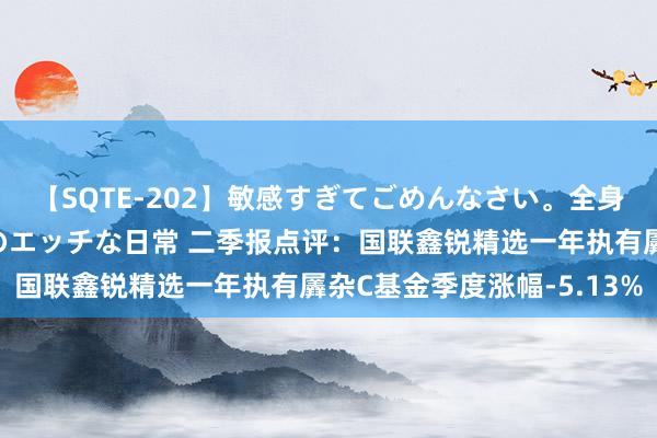 【SQTE-202】敏感すぎてごめんなさい。全身性感帯みたいな美少女のエッチな日常 二季报点评：国联鑫锐精选一年执有羼杂C基金季度涨幅-5.13%