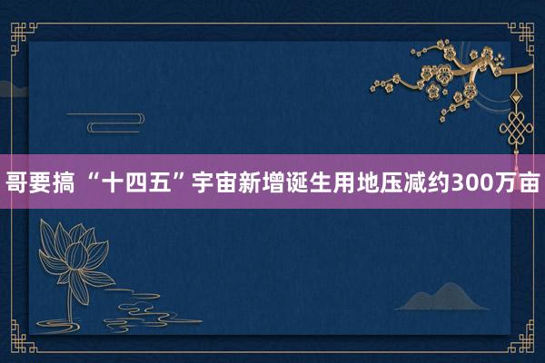 哥要搞 “十四五”宇宙新增诞生用地压减约300万亩