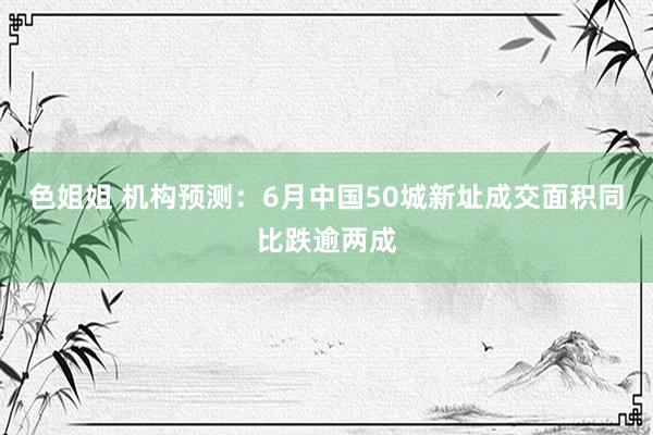 色姐姐 机构预测：6月中国50城新址成交面积同比跌逾两成