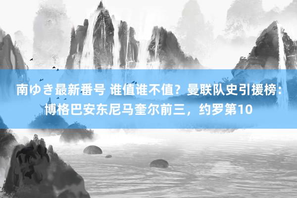 南ゆき最新番号 谁值谁不值？曼联队史引援榜：博格巴安东尼马奎尔前三，约罗第10