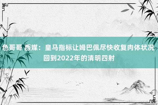 色哥哥 西媒：皇马指标让姆巴佩尽快收复肉体状况 回到2022年的清明四射