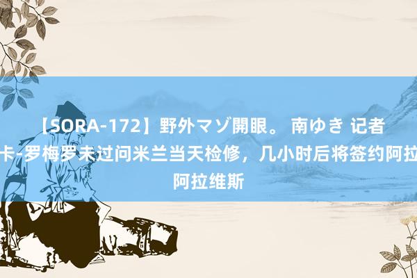 【SORA-172】野外マゾ開眼。 南ゆき 记者：卢卡-罗梅罗未过问米兰当天检修，几小时后将签约阿拉维斯