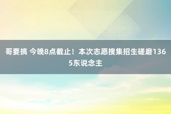 哥要搞 今晚8点截止！本次志愿搜集招生磋磨1365东说念主