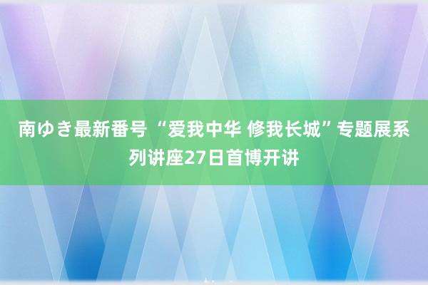 南ゆき最新番号 “爱我中华 修我长城”专题展系列讲座27日首博开讲