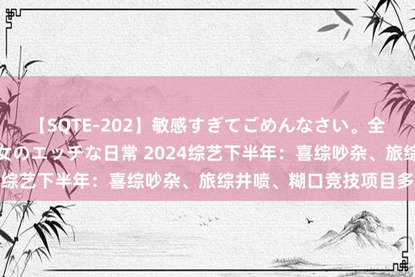 【SQTE-202】敏感すぎてごめんなさい。全身性感帯みたいな美少女のエッチな日常 2024综艺下半年：喜综吵杂、旅综井喷、糊口竞技项目多