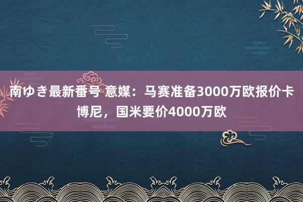 南ゆき最新番号 意媒：马赛准备3000万欧报价卡博尼，国米要价4000万欧