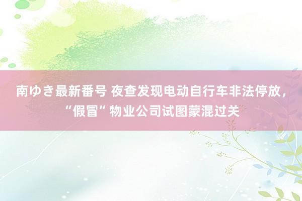 南ゆき最新番号 夜查发现电动自行车非法停放，“假冒”物业公司试图蒙混过关