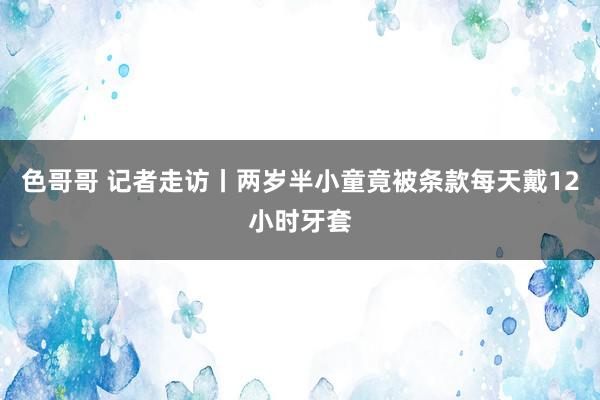 色哥哥 记者走访丨两岁半小童竟被条款每天戴12小时牙套