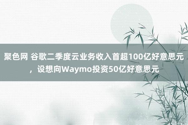 聚色网 谷歌二季度云业务收入首超100亿好意思元，设想向Waymo投资50亿好意思元