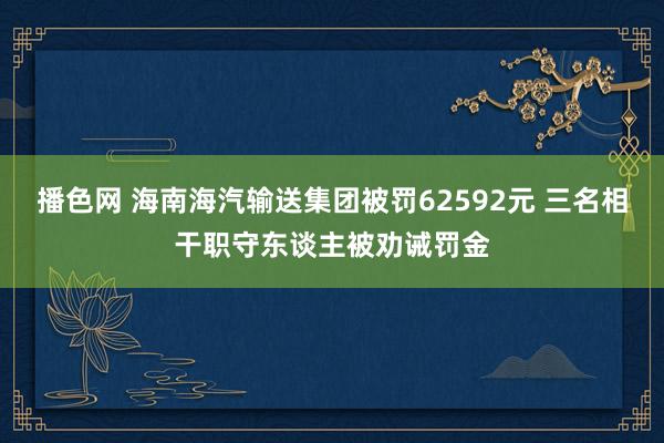 播色网 海南海汽输送集团被罚62592元 三名相干职守东谈主被劝诫罚金