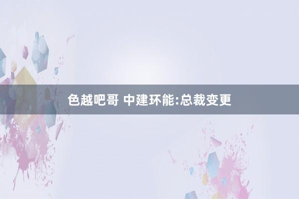 色越吧哥 中建环能:总裁变更