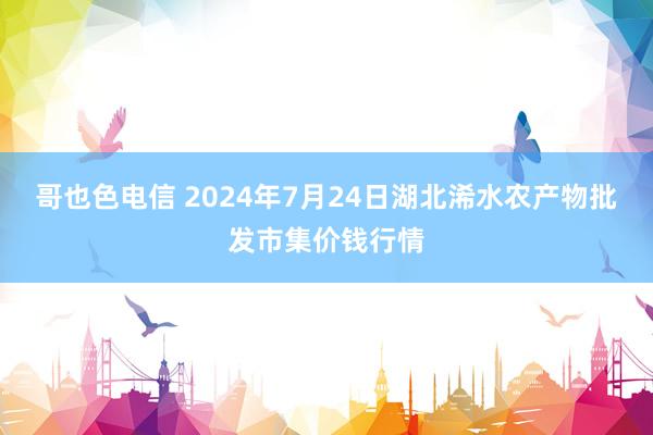 哥也色电信 2024年7月24日湖北浠水农产物批发市集价钱行情