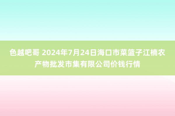 色越吧哥 2024年7月24日海口市菜篮子江楠农产物批发市集有限公司价钱行情