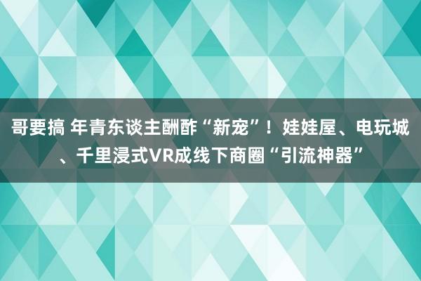 哥要搞 年青东谈主酬酢“新宠”！娃娃屋、电玩城、千里浸式VR成线下商圈“引流神器”