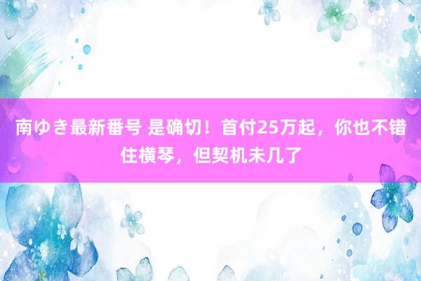 南ゆき最新番号 是确切！首付25万起，你也不错住横琴，但契机未几了