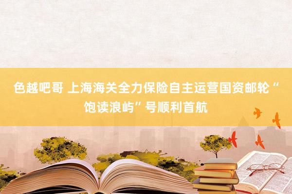 色越吧哥 上海海关全力保险自主运营国资邮轮“饱读浪屿”号顺利首航