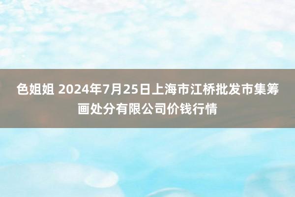 色姐姐 2024年7月25日上海市江桥批发市集筹画处分有限公司价钱行情