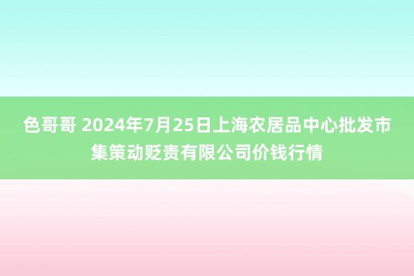 色哥哥 2024年7月25日上海农居品中心批发市集策动贬责有限公司价钱行情