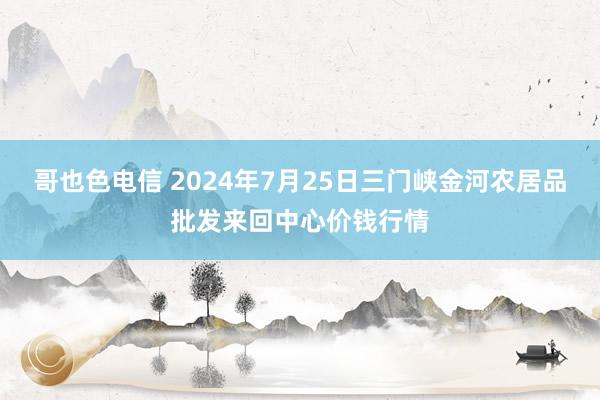 哥也色电信 2024年7月25日三门峡金河农居品批发来回中心价钱行情