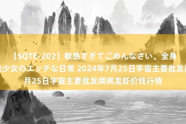 【SQTE-202】敏感すぎてごめんなさい。全身性感帯みたいな美少女のエッチな日常 2024年7月25日宇宙主要批发阛阓龙虾价钱行情