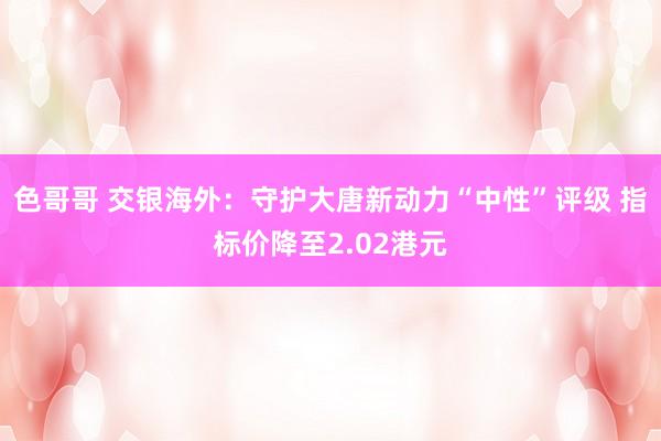 色哥哥 交银海外：守护大唐新动力“中性”评级 指标价降至2.02港元