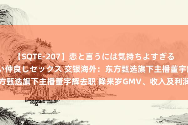 【SQTE-207】恋と言うには気持ちよすぎる。清らかな美少女と甘い仲良しセックス 交银海外：东方甄选旗下主播董宇辉去职 降来岁GMV、收入及利润预测