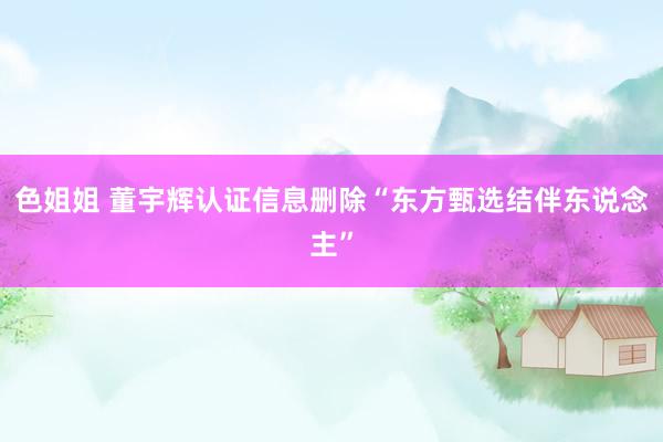 色姐姐 董宇辉认证信息删除“东方甄选结伴东说念主”