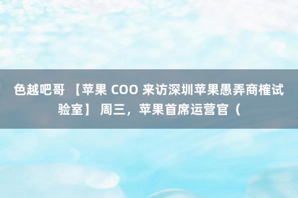 色越吧哥 【苹果 COO 来访深圳苹果愚弄商榷试验室】 周三，苹果首席运营官（