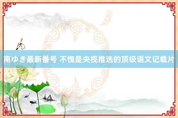 南ゆき最新番号 不愧是央视推选的顶级语文记载片