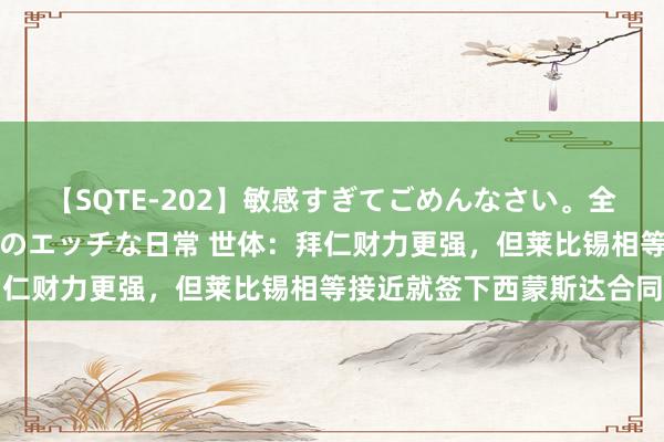 【SQTE-202】敏感すぎてごめんなさい。全身性感帯みたいな美少女のエッチな日常 世体：拜仁财力更强，但莱比锡相等接近就签下西蒙斯达合同