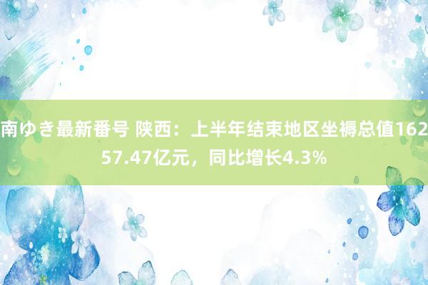 南ゆき最新番号 陕西：上半年结束地区坐褥总值16257.47亿元，同比增长4.3%