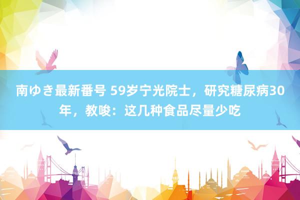 南ゆき最新番号 59岁宁光院士，研究糖尿病30年，教唆：这几种食品尽量少吃