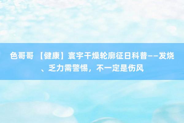 色哥哥 【健康】寰宇干燥轮廓征日科普——发烧、乏力需警惕，不一定是伤风