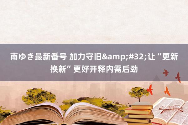 南ゆき最新番号 加力守旧&#32;让“更新换新”更好开释内需后劲