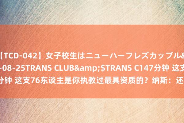 【TCD-042】女子校生はニューハーフレズカップル</a>2010-08-25TRANS CLUB&$TRANS C147分钟 这支76东谈主是你执教过最具资质的？纳斯：还不细则 19猛龙果真很强