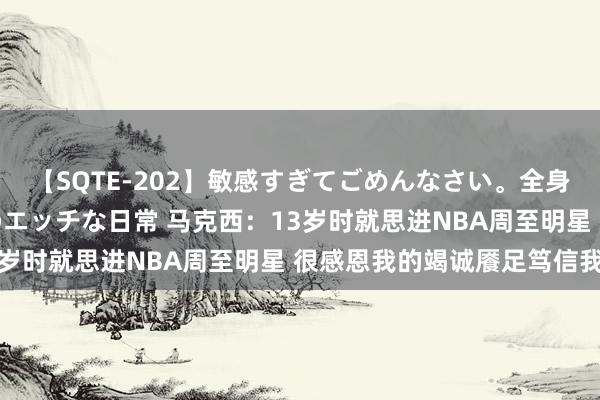 【SQTE-202】敏感すぎてごめんなさい。全身性感帯みたいな美少女のエッチな日常 马克西：13岁时就思进NBA周至明星 很感恩我的竭诚餍足笃信我