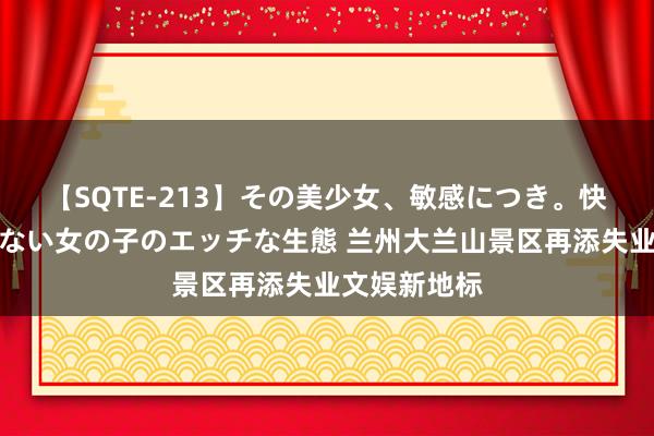 【SQTE-213】その美少女、敏感につき。快感が止まらない女の子のエッチな生態 兰州大兰山景区再添失业文娱新地标